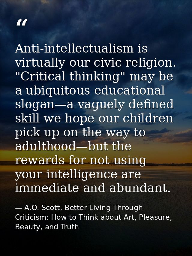 Anti-intellectualism is virtually our civic religion. "Critical thinking" may be a ubiquitous educational slogan—a vague — A.O. Scott, Better Living Through Criticism: How to Think about Art, Pleasure, Beauty, and Truth