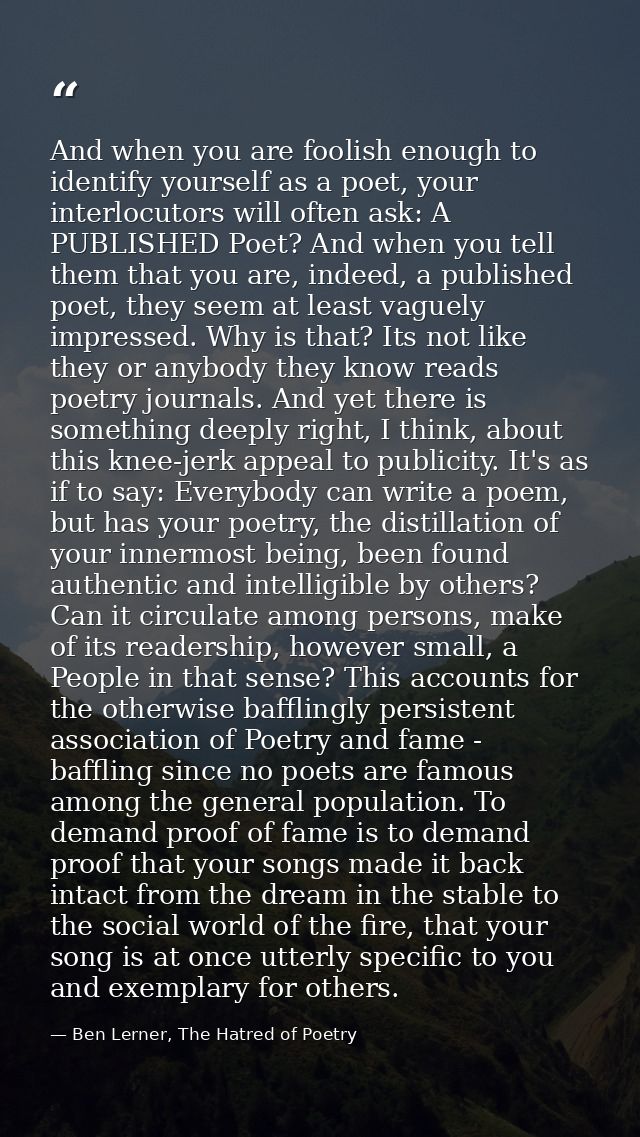 And when you are foolish enough to identify yourself as a poet, your interlocutors will often ask: A PUBLISHED Poet? And — Ben Lerner, The Hatred of Poetry