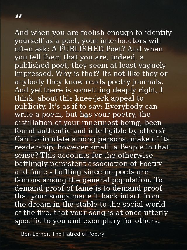 And when you are foolish enough to identify yourself as a poet, your interlocutors will often ask: A PUBLISHED Poet? And — Ben Lerner, The Hatred of Poetry