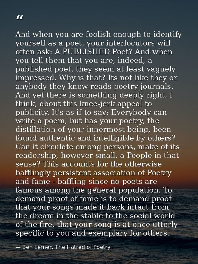 And when you are foolish enough to identify yourself as a poet, your interlocutors will often ask: A PUBLISHED Poet? And — Ben Lerner, The Hatred of Poetry