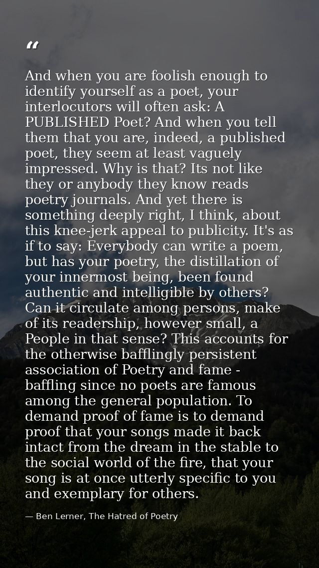 And when you are foolish enough to identify yourself as a poet, your interlocutors will often ask: A PUBLISHED Poet? And — Ben Lerner, The Hatred of Poetry
