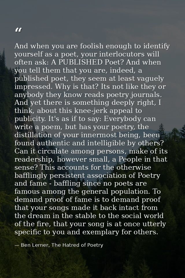 And when you are foolish enough to identify yourself as a poet, your interlocutors will often ask: A PUBLISHED Poet? And — Ben Lerner, The Hatred of Poetry