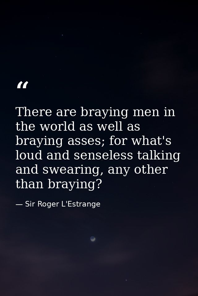 There are braying men in the world as well as braying asses; for what's loud and senseless talking and swearing, any oth — Sir Roger L'Estrange