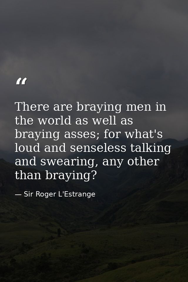 There are braying men in the world as well as braying asses; for what's loud and senseless talking and swearing, any oth — Sir Roger L'Estrange