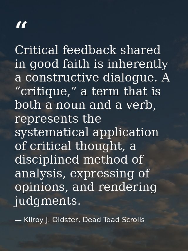 Critical feedback shared in good faith is inherently a constructive dialogue. A “critique,” a term that is both a noun a — Kilroy J. Oldster, Dead Toad Scrolls