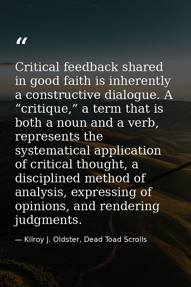 Critical feedback shared in good faith is inherently a constructive dialogue. A “critique,” a term that is both a noun a — Kilroy J. Oldster, Dead Toad Scrolls