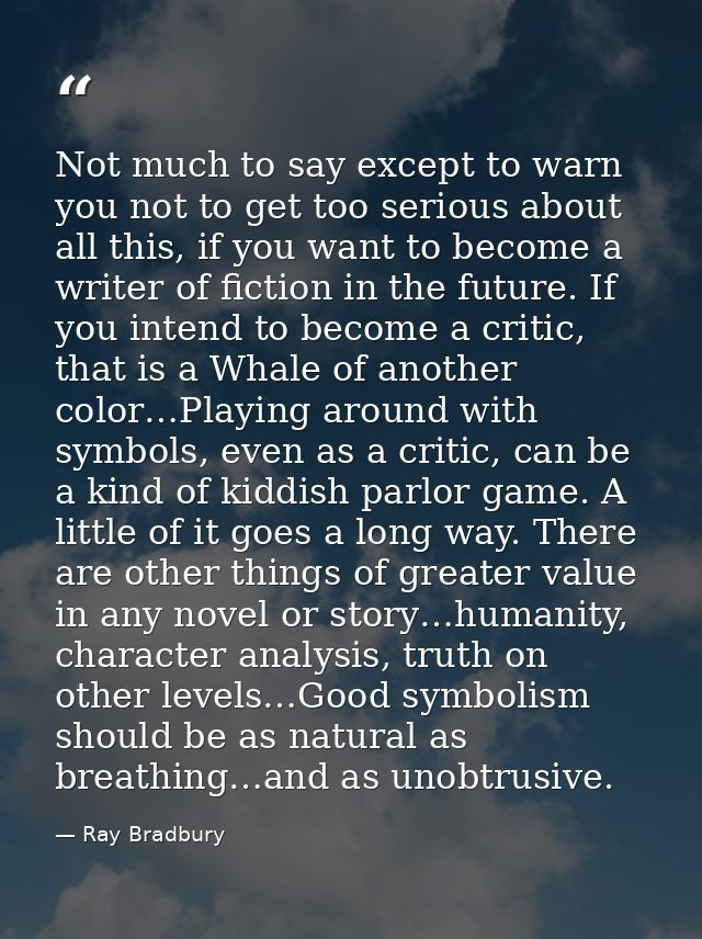 Not much to say except to warn you not to get too serious about all this, if you want to become a writer of fiction in t — Ray Bradbury