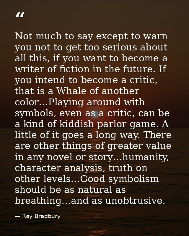 Not much to say except to warn you not to get too serious about all this, if you want to become a writer of fiction in t — Ray Bradbury