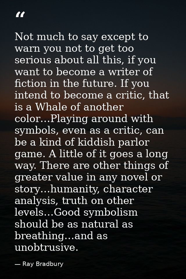 Not much to say except to warn you not to get too serious about all this, if you want to become a writer of fiction in t — Ray Bradbury