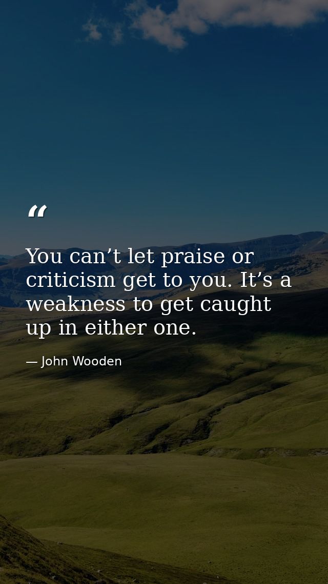 You can’t let praise or criticism get to you. It’s a weakness to get caught up in either one. — John Wooden