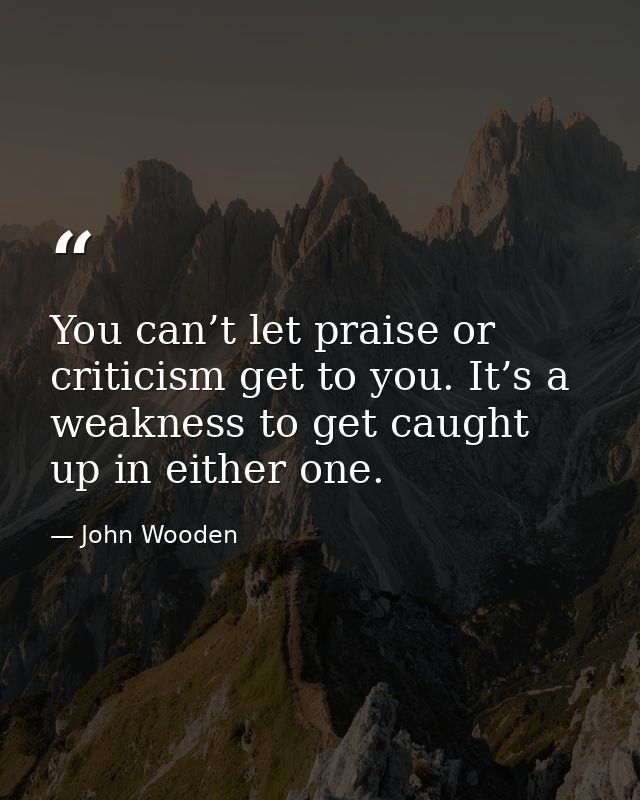 You can’t let praise or criticism get to you. It’s a weakness to get caught up in either one. — John Wooden