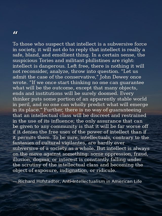 To those who suspect that intellect is a subversive force in society, it will not do to reply that intellect is really a — Richard Hofstadter, Anti-Intellectualism in American Life