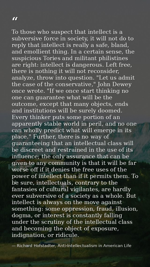 To those who suspect that intellect is a subversive force in society, it will not do to reply that intellect is really a — Richard Hofstadter, Anti-Intellectualism in American Life