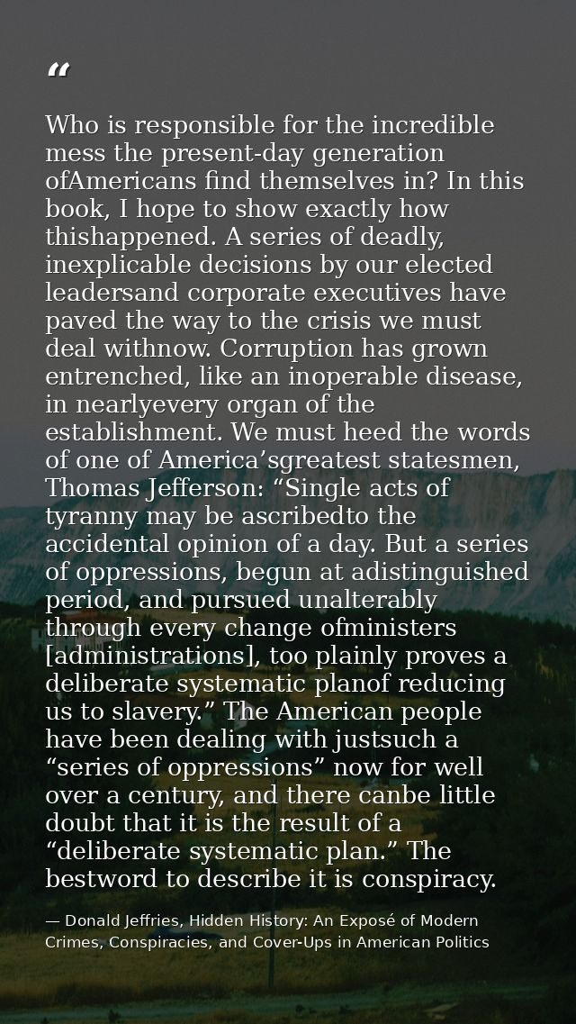 Who is responsible for the incredible mess the present-day generation ofAmericans find themselves in? In this book, I ho — Donald Jeffries, Hidden History: An Exposé of Modern Crimes, Conspiracies, and Cover-Ups in American Politics