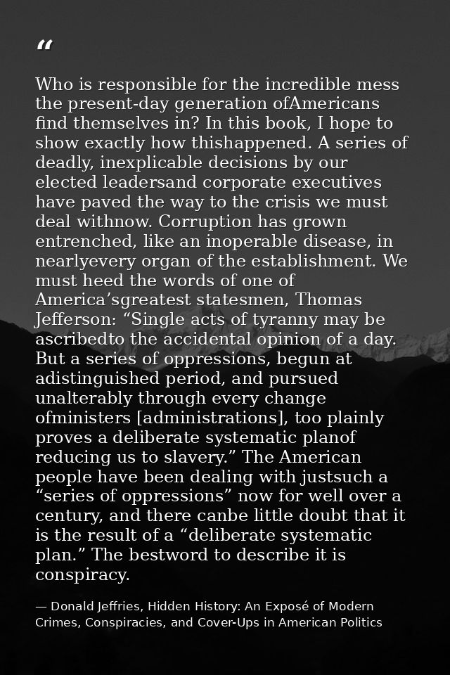 Who is responsible for the incredible mess the present-day generation ofAmericans find themselves in? In this book, I ho — Donald Jeffries, Hidden History: An Exposé of Modern Crimes, Conspiracies, and Cover-Ups in American Politics