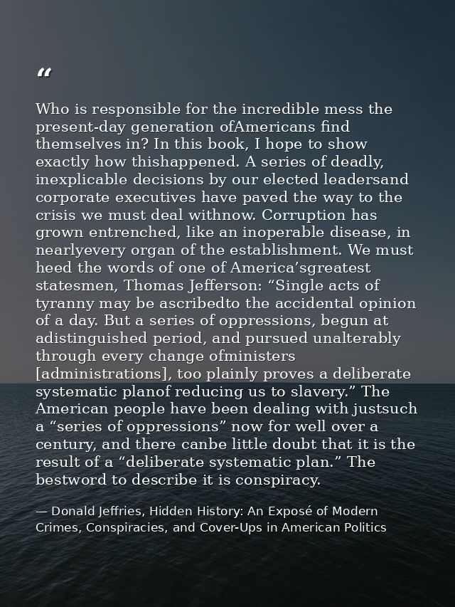 Who is responsible for the incredible mess the present-day generation ofAmericans find themselves in? In this book, I ho — Donald Jeffries, Hidden History: An Exposé of Modern Crimes, Conspiracies, and Cover-Ups in American Politics