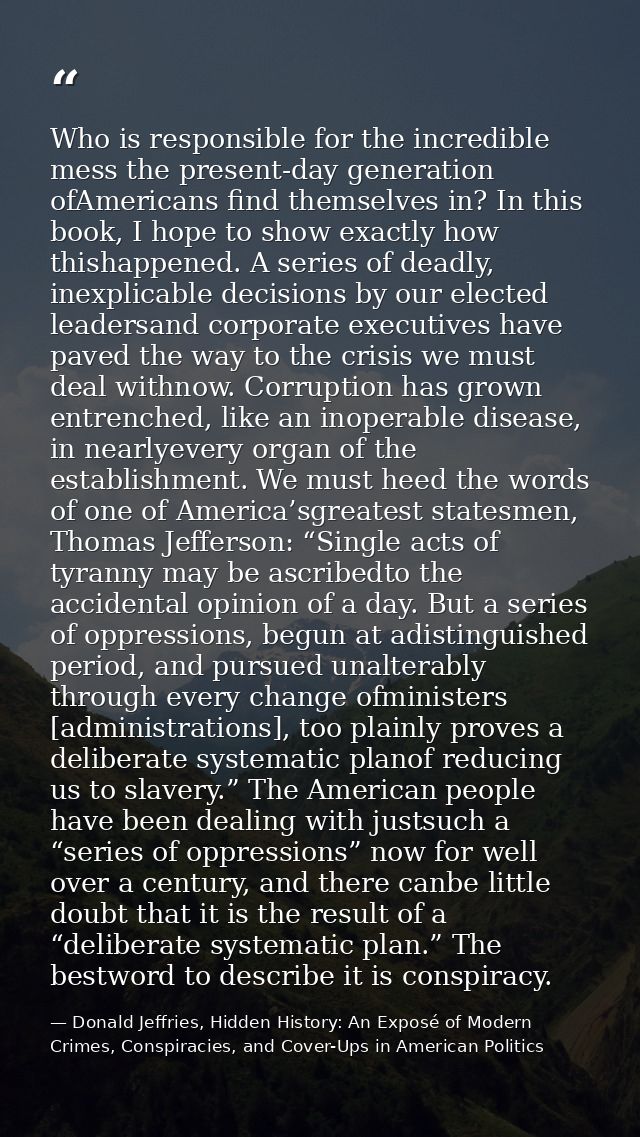 Who is responsible for the incredible mess the present-day generation ofAmericans find themselves in? In this book, I ho — Donald Jeffries, Hidden History: An Exposé of Modern Crimes, Conspiracies, and Cover-Ups in American Politics