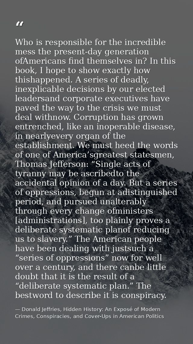 Who is responsible for the incredible mess the present-day generation ofAmericans find themselves in? In this book, I ho — Donald Jeffries, Hidden History: An Exposé of Modern Crimes, Conspiracies, and Cover-Ups in American Politics