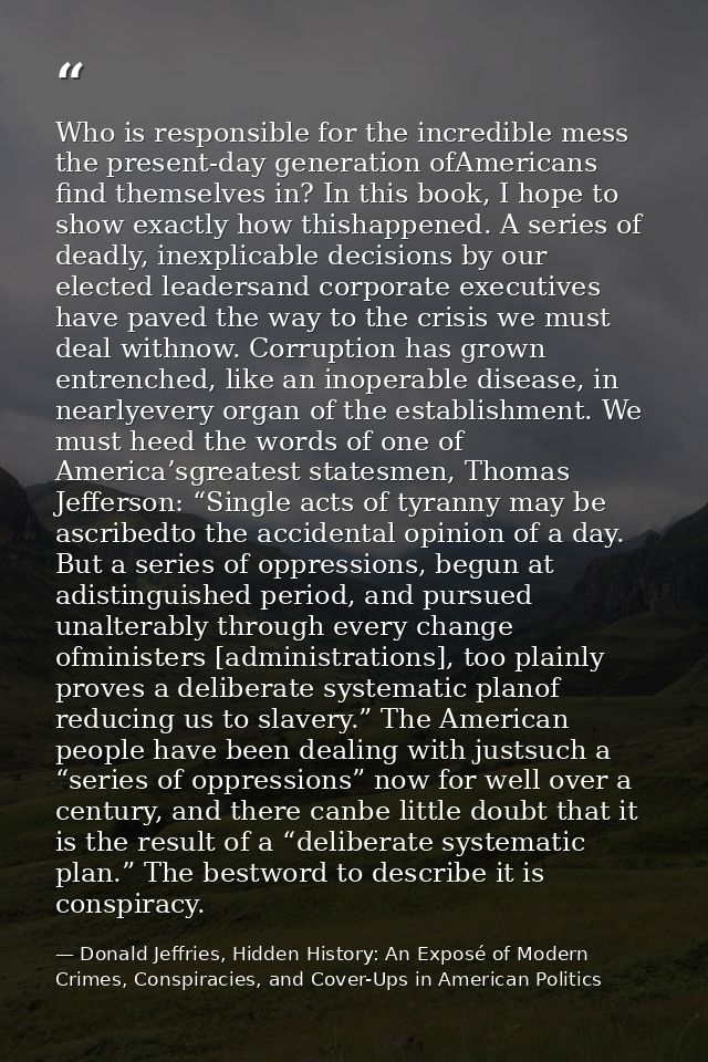 Who is responsible for the incredible mess the present-day generation ofAmericans find themselves in? In this book, I ho — Donald Jeffries, Hidden History: An Exposé of Modern Crimes, Conspiracies, and Cover-Ups in American Politics