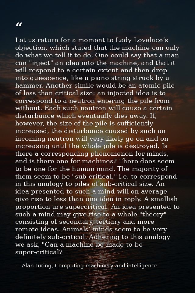 Let us return for a moment to Lady Lovelace’s objection, which stated that the machine can only do what we tell it to do — Alan Turing, Computing machinery and intelligence