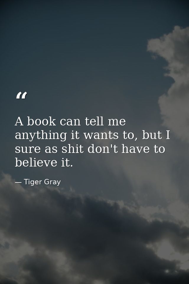 A book can tell me anything it wants to, but I sure as shit don't have to believe it. — Tiger Gray