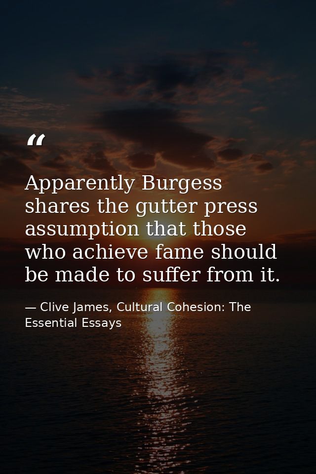 Apparently Burgess shares the gutter press assumption that those who achieve fame should be made to suffer from it. — Clive James, Cultural Cohesion: The Essential Essays