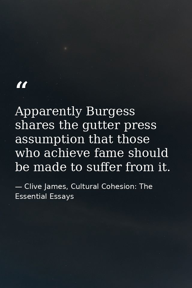 Apparently Burgess shares the gutter press assumption that those who achieve fame should be made to suffer from it. — Clive James, Cultural Cohesion: The Essential Essays