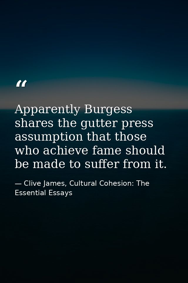 Apparently Burgess shares the gutter press assumption that those who achieve fame should be made to suffer from it. — Clive James, Cultural Cohesion: The Essential Essays