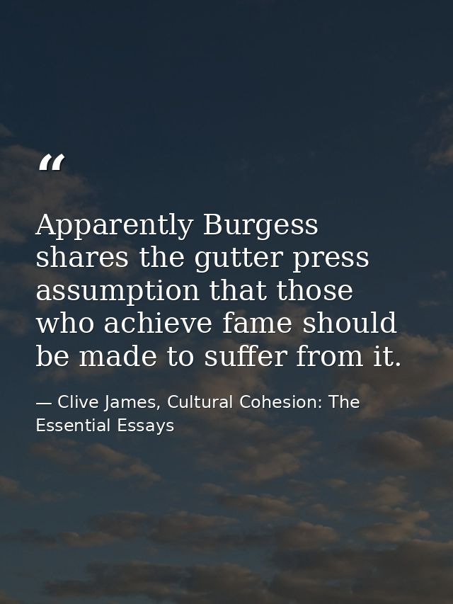 Apparently Burgess shares the gutter press assumption that those who achieve fame should be made to suffer from it. — Clive James, Cultural Cohesion: The Essential Essays