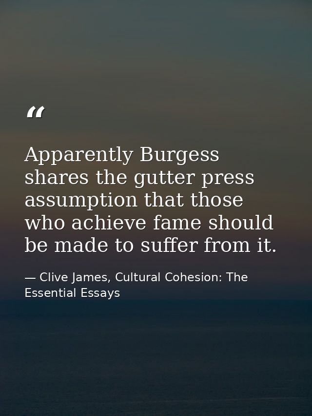 Apparently Burgess shares the gutter press assumption that those who achieve fame should be made to suffer from it. — Clive James, Cultural Cohesion: The Essential Essays