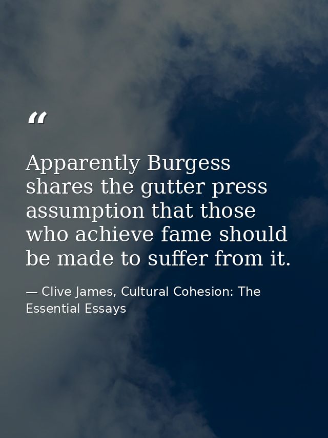 Apparently Burgess shares the gutter press assumption that those who achieve fame should be made to suffer from it. — Clive James, Cultural Cohesion: The Essential Essays