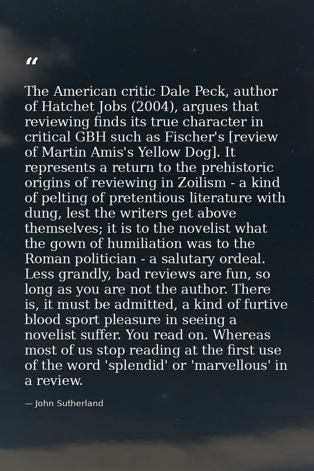 The American critic Dale Peck, author of Hatchet Jobs (2004), argues that reviewing finds its true character in critical — John Sutherland