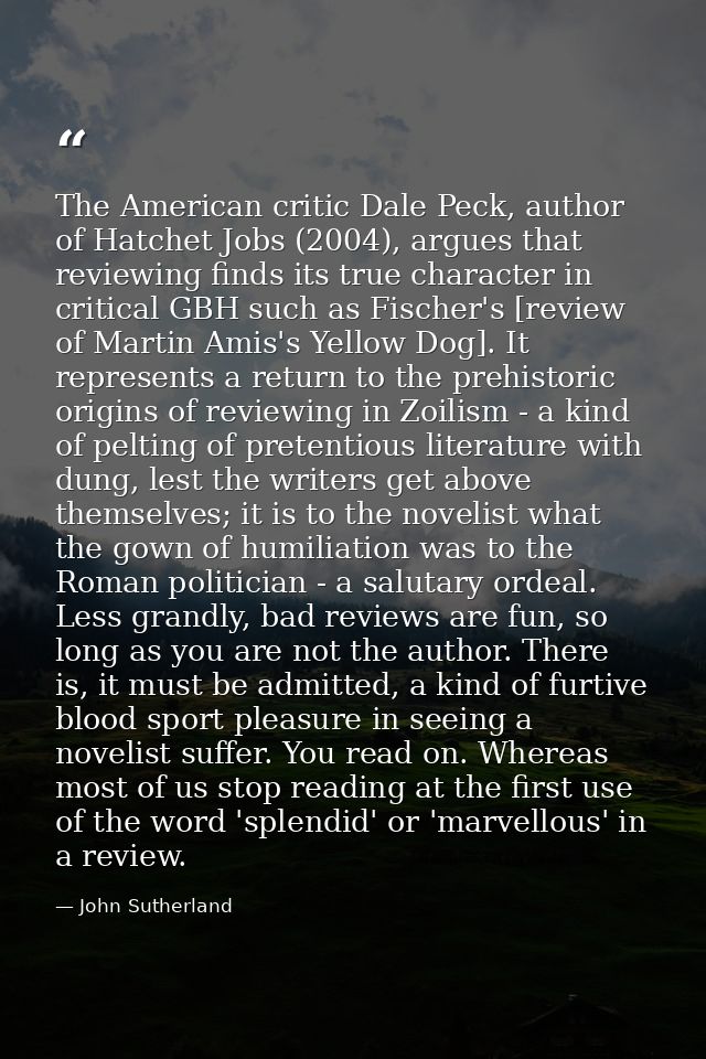 The American critic Dale Peck, author of Hatchet Jobs (2004), argues that reviewing finds its true character in critical — John Sutherland
