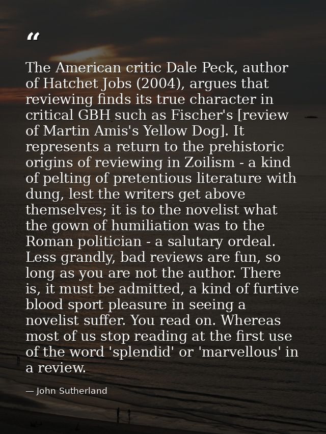 The American critic Dale Peck, author of Hatchet Jobs (2004), argues that reviewing finds its true character in critical — John Sutherland