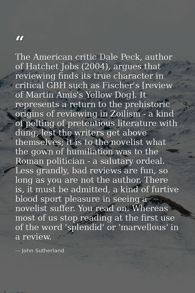 The American critic Dale Peck, author of Hatchet Jobs (2004), argues that reviewing finds its true character in critical — John Sutherland