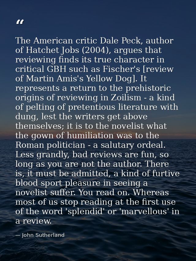 The American critic Dale Peck, author of Hatchet Jobs (2004), argues that reviewing finds its true character in critical — John Sutherland