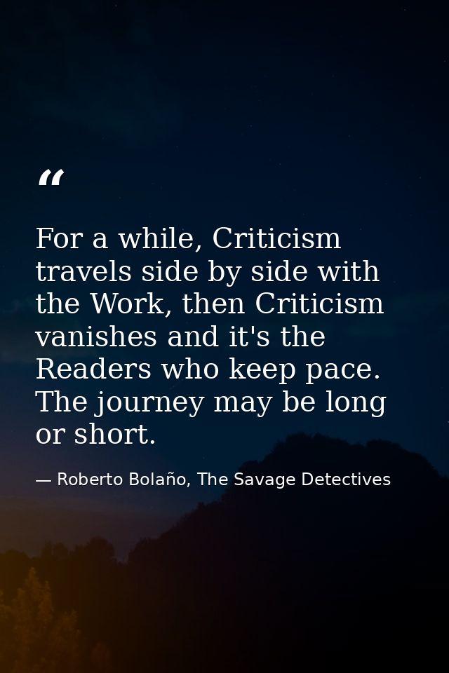 For a while, Criticism travels side by side with the Work, then Criticism vanishes and it's the Readers who keep pace. T — Roberto Bolaño, The Savage Detectives