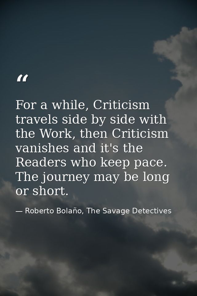 For a while, Criticism travels side by side with the Work, then Criticism vanishes and it's the Readers who keep pace. T — Roberto Bolaño, The Savage Detectives