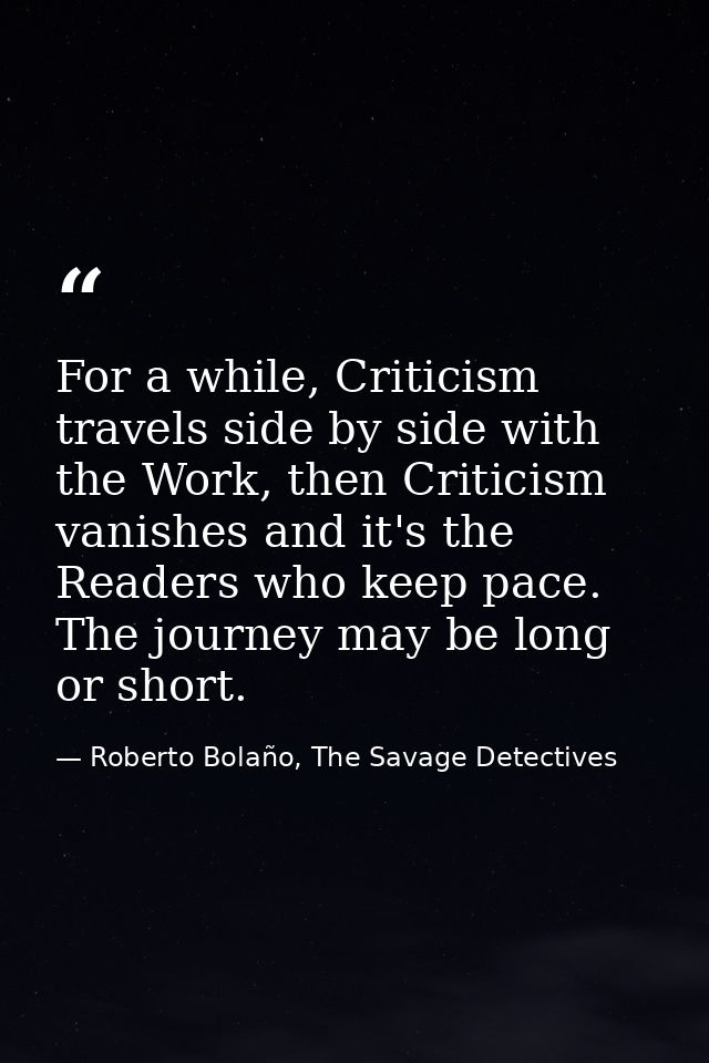 For a while, Criticism travels side by side with the Work, then Criticism vanishes and it's the Readers who keep pace. T — Roberto Bolaño, The Savage Detectives