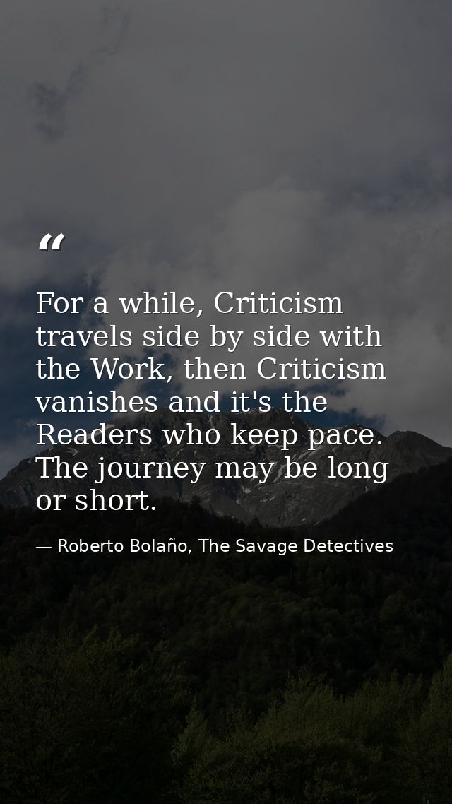 For a while, Criticism travels side by side with the Work, then Criticism vanishes and it's the Readers who keep pace. T — Roberto Bolaño, The Savage Detectives