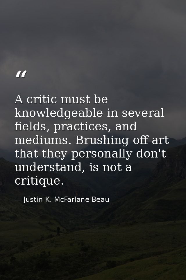 A critic must be knowledgeable in several fields, practices, and mediums. Brushing off art that they personally don't un — Justin K. McFarlane Beau