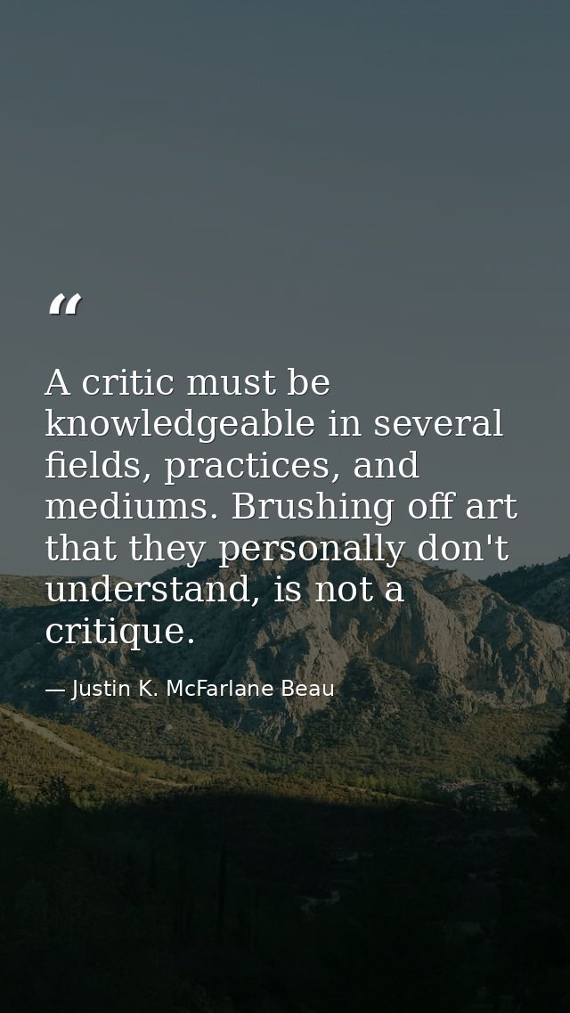 A critic must be knowledgeable in several fields, practices, and mediums. Brushing off art that they personally don't un — Justin K. McFarlane Beau