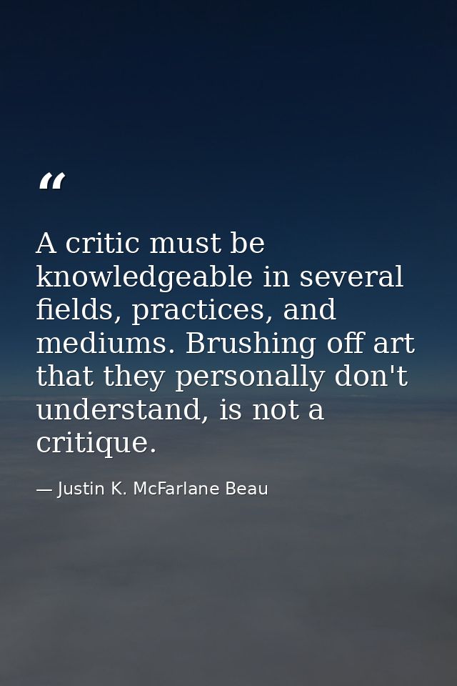 A critic must be knowledgeable in several fields, practices, and mediums. Brushing off art that they personally don't un — Justin K. McFarlane Beau