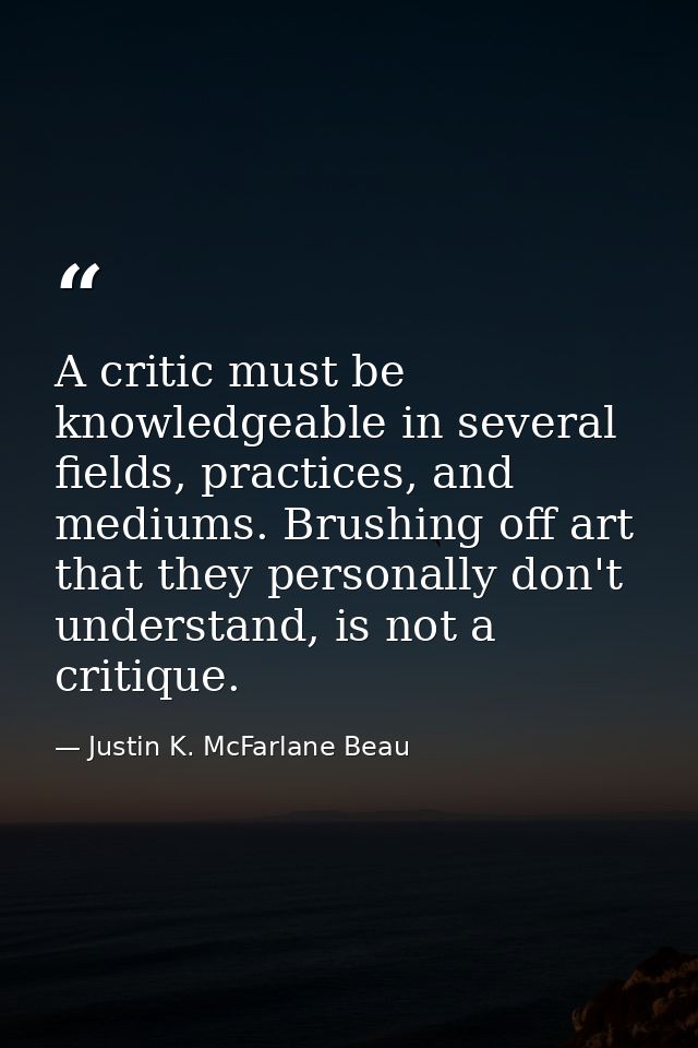 A critic must be knowledgeable in several fields, practices, and mediums. Brushing off art that they personally don't un — Justin K. McFarlane Beau