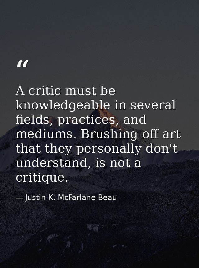 A critic must be knowledgeable in several fields, practices, and mediums. Brushing off art that they personally don't un — Justin K. McFarlane Beau