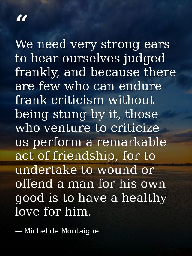 We need very strong ears to hear ourselves judged frankly, and because there are few who can endure frank criticism with — Michel de Montaigne