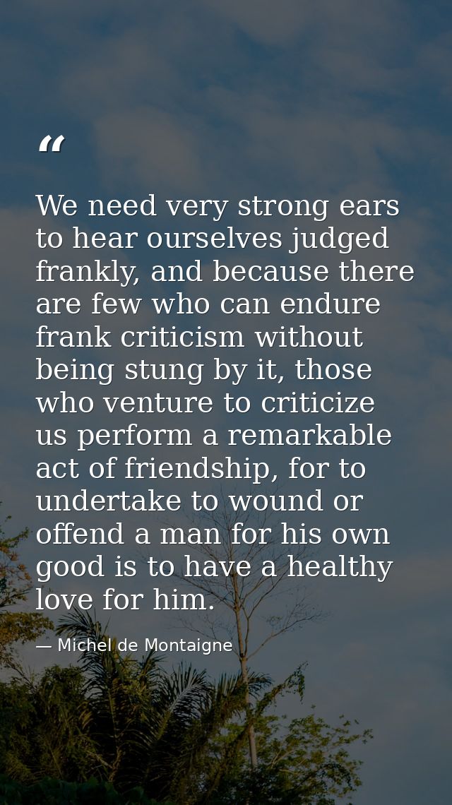 We need very strong ears to hear ourselves judged frankly, and because there are few who can endure frank criticism with — Michel de Montaigne