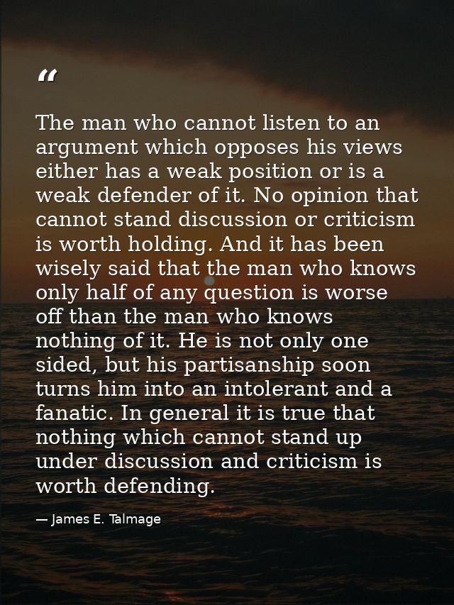 The man who cannot listen to an argument which opposes his views either has a weak position or is a weak defender of it. — James E. Talmage