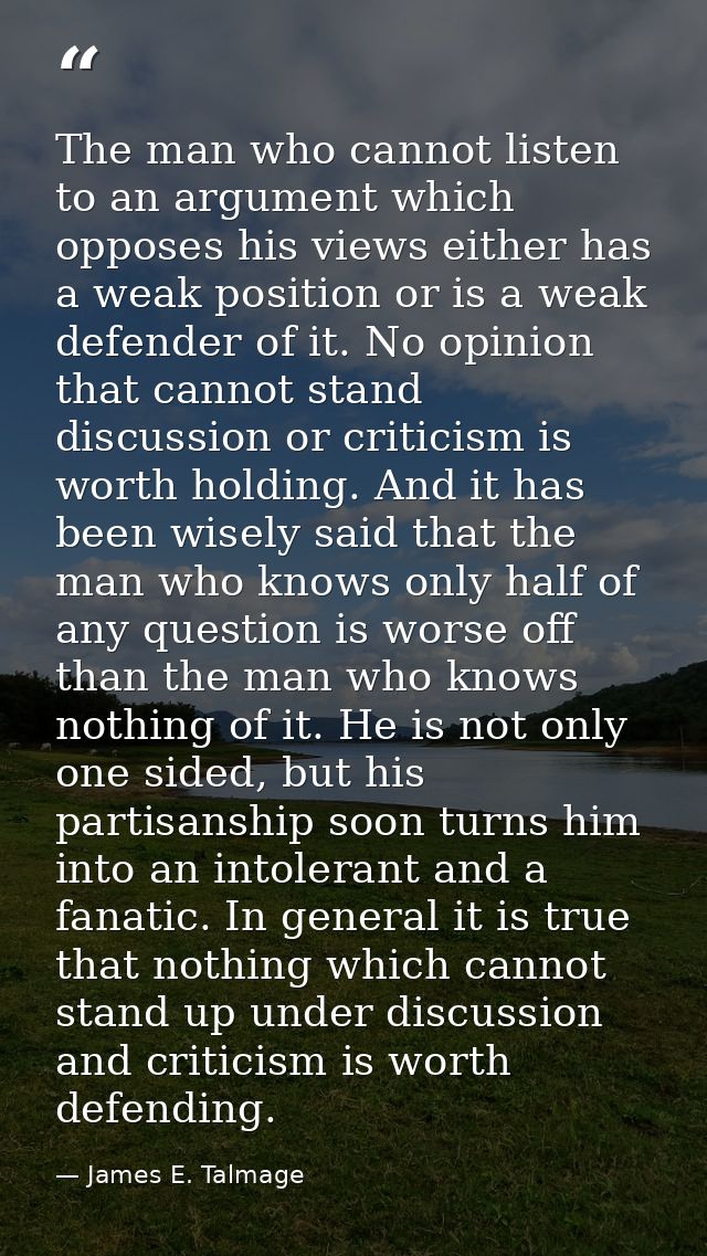 The man who cannot listen to an argument which opposes his views either has a weak position or is a weak defender of it. — James E. Talmage