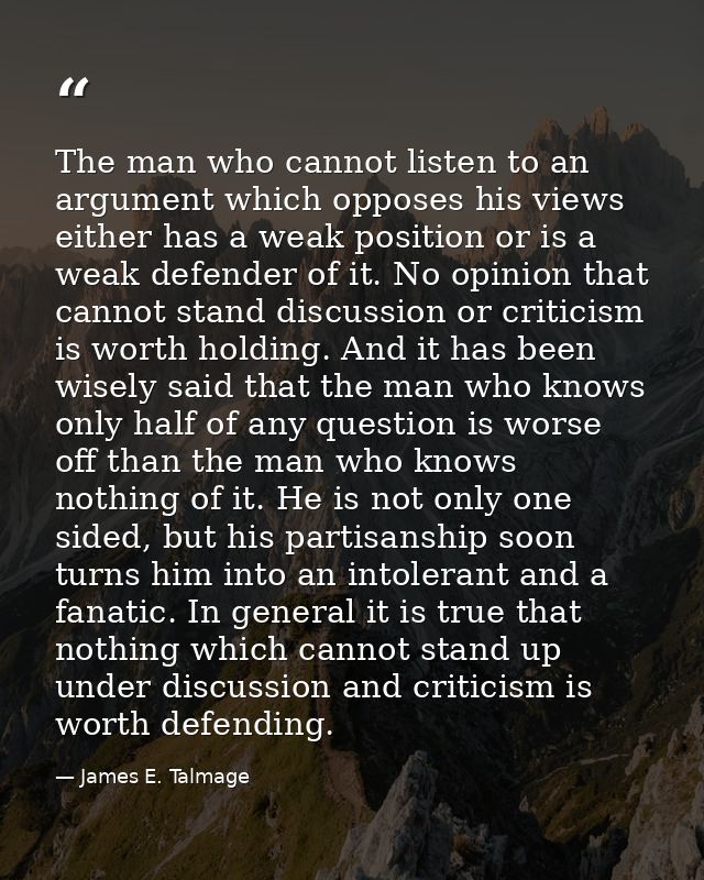 The man who cannot listen to an argument which opposes his views either has a weak position or is a weak defender of it. — James E. Talmage